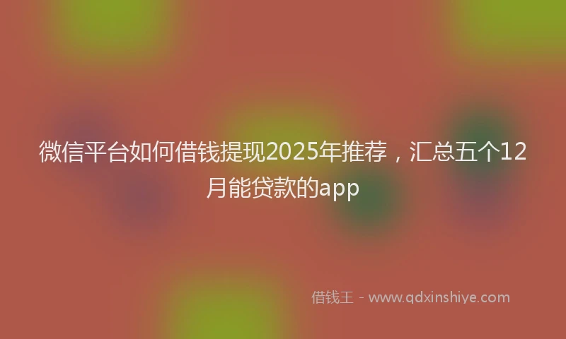 微信平台如何借钱提现2025年推荐，汇总五个12月能贷款的app