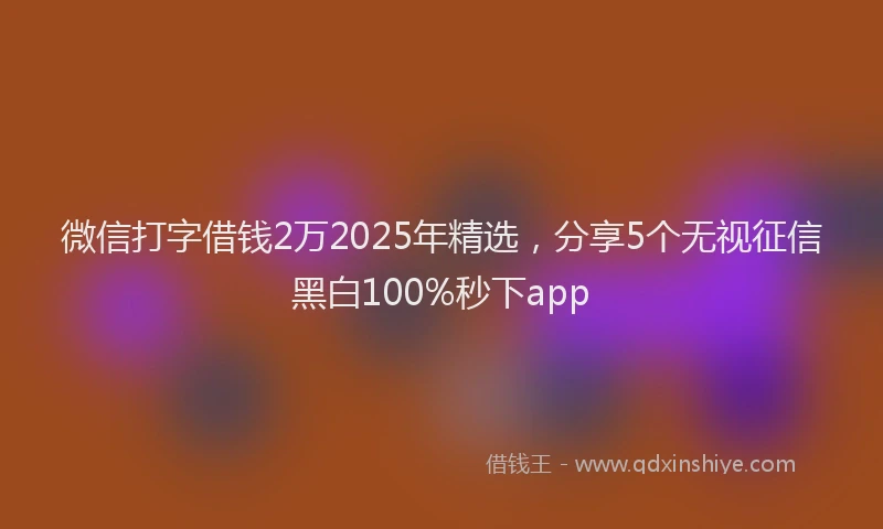 微信打字借钱2万2025年精选，分享5个无视征信黑白100%秒下app