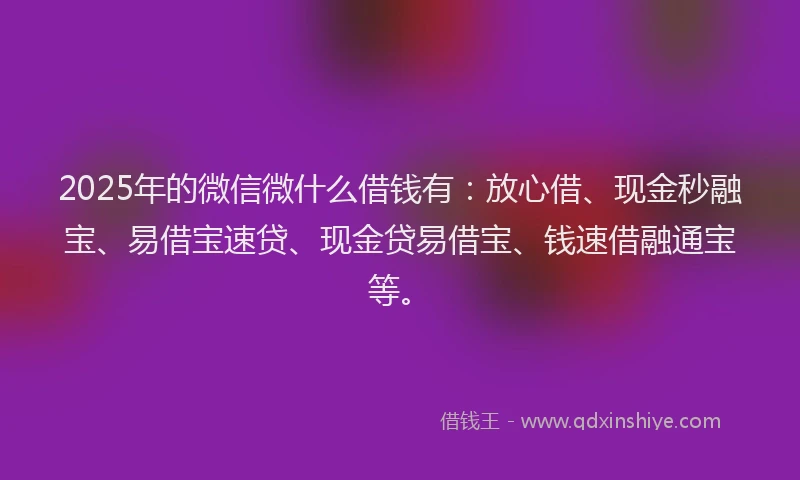 2025年的微信微什么借钱有：放心借、现金秒融宝、易借宝速贷、现金贷易借宝、钱速借融通宝等。
