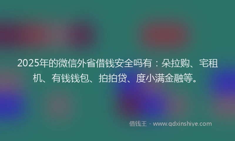2025年的微信外省借钱安全吗有：朵拉购、宅租机、有钱钱包、拍拍贷、度小满金融等。