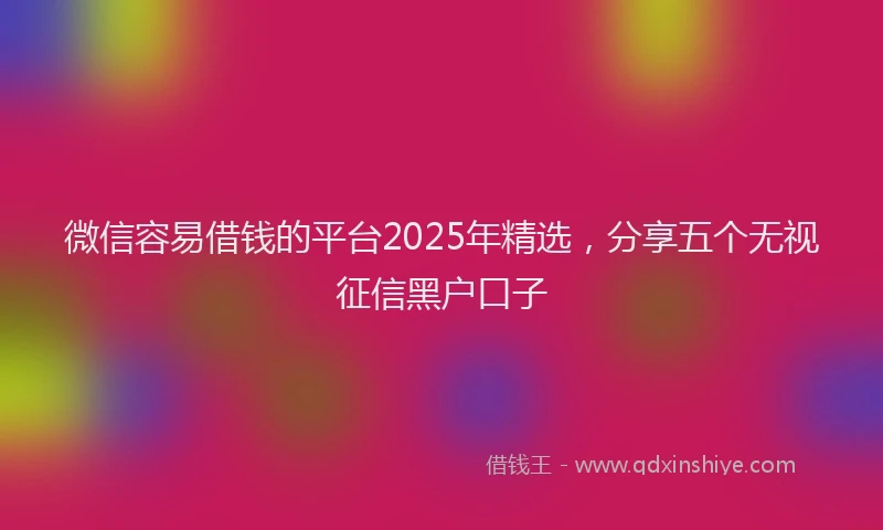 微信容易借钱的平台2025年精选，分享五个无视征信黑户口子
