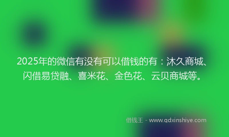 2025年的微信有没有可以借钱的有：沐久商城、闪借易贷融、喜米花、金色花、云贝商城等。