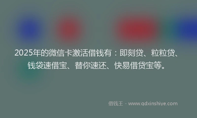 2025年的微信卡激活借钱有：即刻贷、粒粒贷、钱袋速借宝、替你速还、快易借贷宝等。