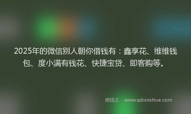 2025年的微信别人朝你借钱有：鑫享花、维维钱包、度小满有钱花、快捷宝贷、即客购等。