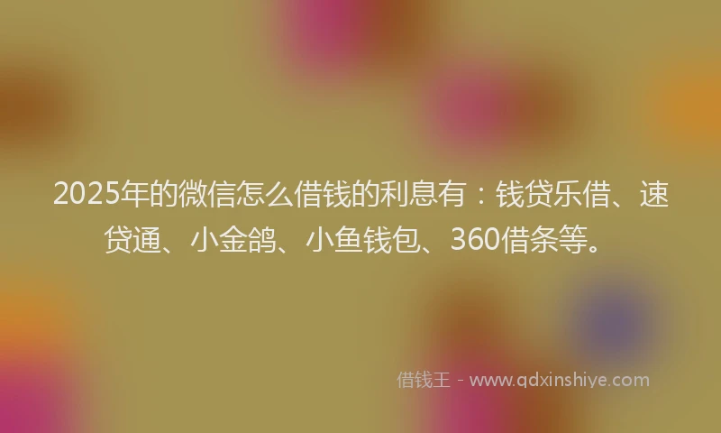 2025年的微信怎么借钱的利息有：钱贷乐借、速贷通、小金鸽、小鱼钱包、360借条等。