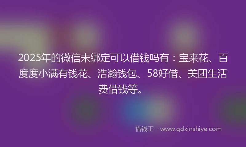 2025年的微信未绑定可以借钱吗有：宝来花、百度度小满有钱花、浩瀚钱包、58好借、美团生活费借钱等。