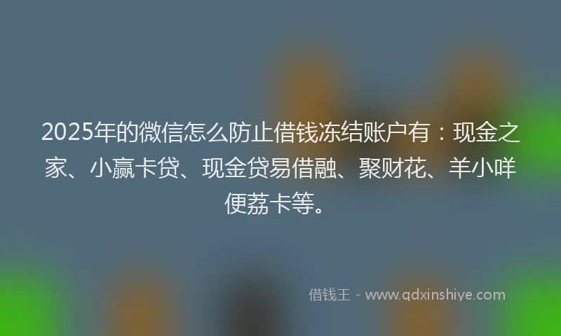 2025年的微信怎么防止借钱冻结账户有：现金之家、小赢卡贷、现金贷易借融、聚财花、羊小咩便荔卡等。