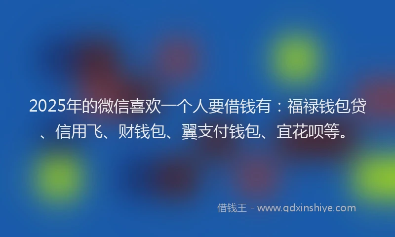 2025年的微信喜欢一个人要借钱有：福禄钱包贷、信用飞、财钱包、翼支付钱包、宜花呗等。