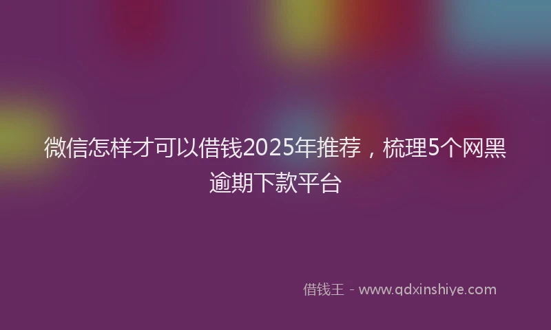 微信怎样才可以借钱2025年推荐，梳理5个网黑逾期下款平台