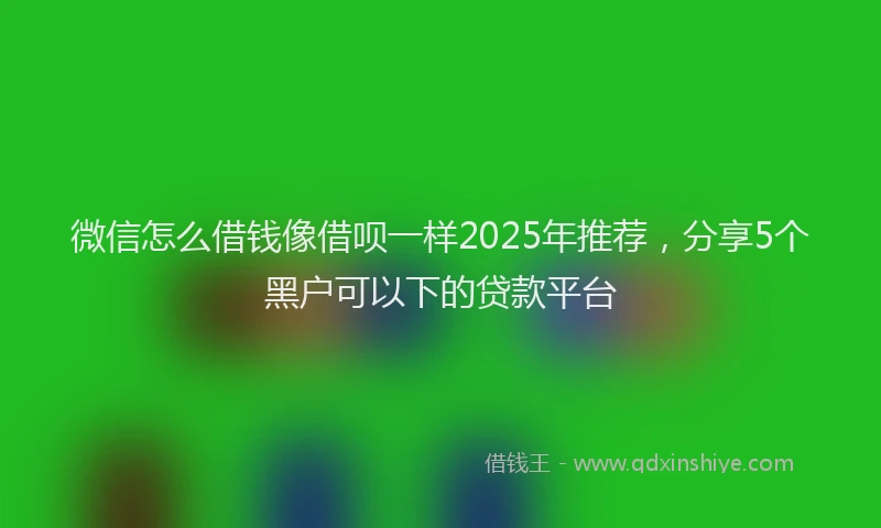 微信怎么借钱像借呗一样2025年推荐，分享5个黑户可以下的贷款平台