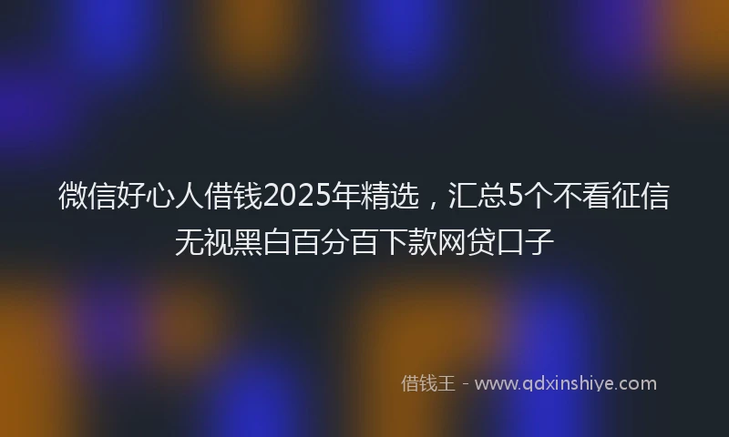 微信好心人借钱2025年精选，汇总5个不看征信无视黑白百分百下款网贷口子