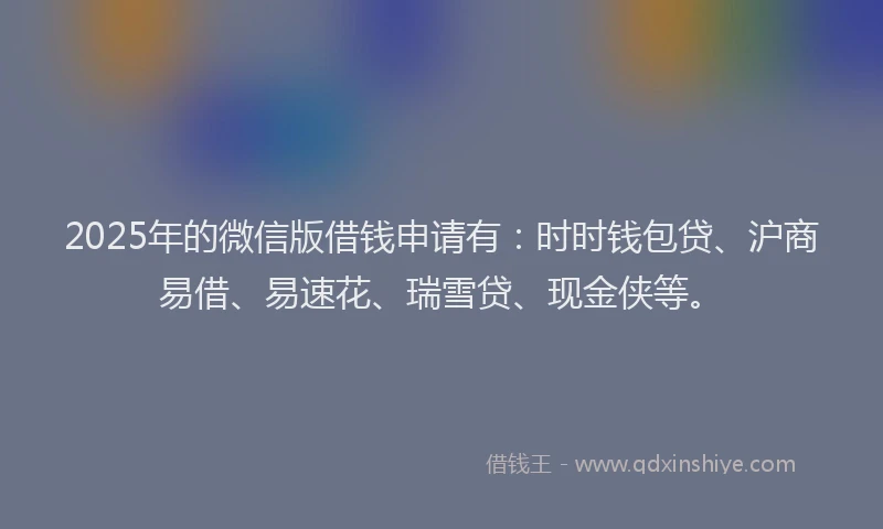 2025年的微信版借钱申请有：时时钱包贷、沪商易借、易速花、瑞雪贷、现金侠等。