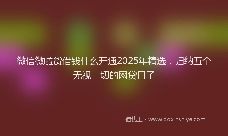 微信微啦货借钱什么开通2025年精选，归纳五个无视一切的网贷口子