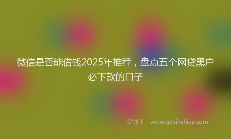 微信是否能借钱2025年推荐，盘点五个网贷黑户必下款的口子