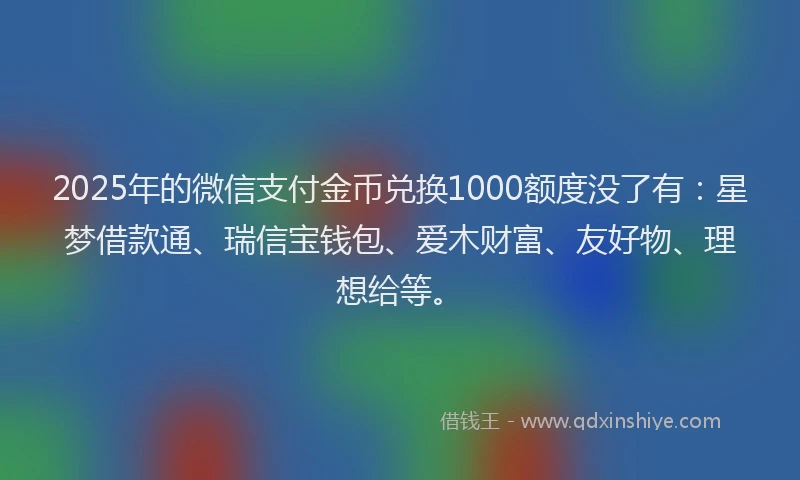 2025年的微信支付金币兑换1000额度没了有：星梦借款通、瑞信宝钱包、爱木财富、友好物、理想给等。