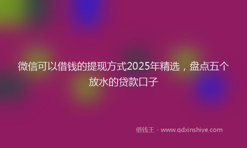 微信可以借钱的提现方式2025年精选，盘点五个放水的贷款口子