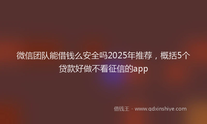 微信团队能借钱么安全吗2025年推荐，概括5个贷款好做不看征信的app