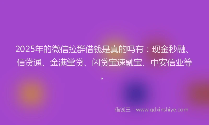 2025年的微信拉群借钱是真的吗有：现金秒融、信贷通、金满堂贷、闪贷宝速融宝、中安信业等。