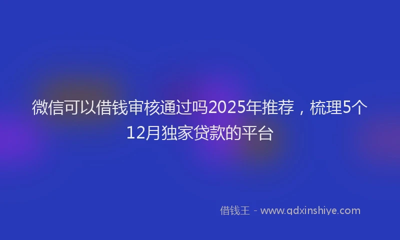 微信可以借钱审核通过吗2025年推荐，梳理5个12月独家贷款的平台