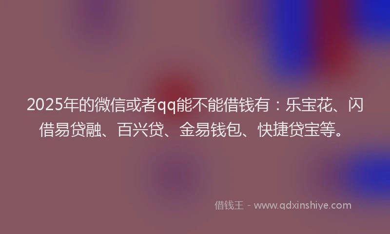 2025年的微信或者qq能不能借钱有：乐宝花、闪借易贷融、百兴贷、金易钱包、快捷贷宝等。
