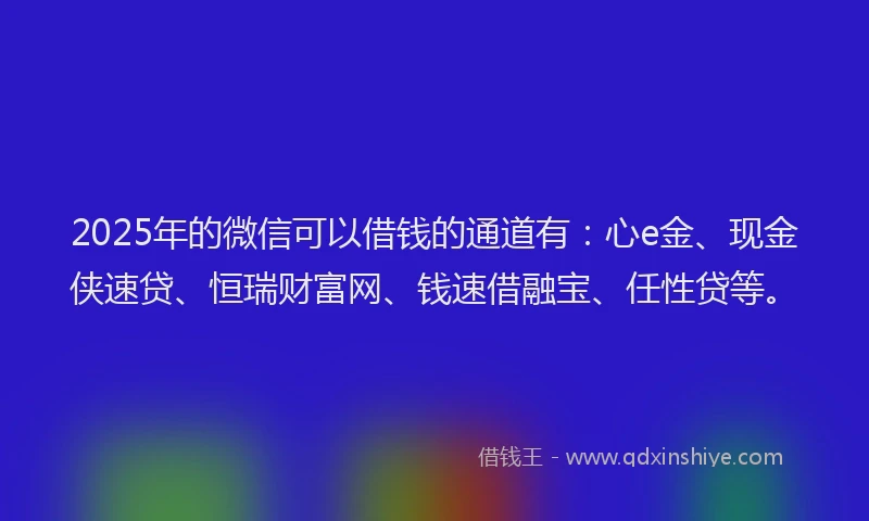 2025年的微信可以借钱的通道有：心e金、现金侠速贷、恒瑞财富网、钱速借融宝、任性贷等。
