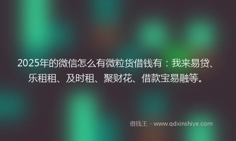 2025年的微信怎么有微粒货借钱有：我来易贷、乐租租、及时租、聚财花、借款宝易融等。
