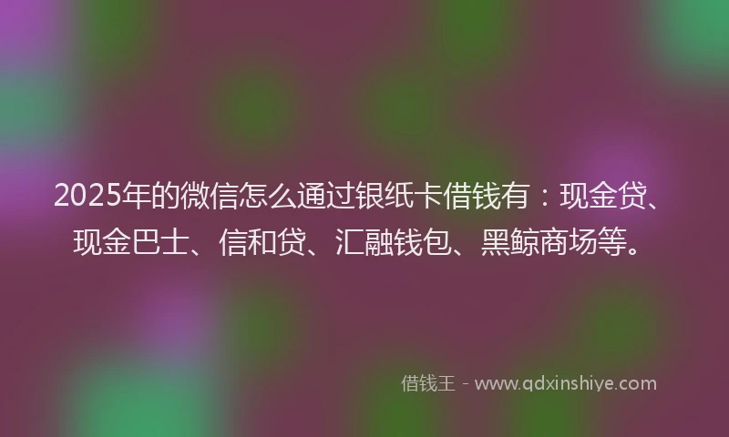 2025年的微信怎么通过银纸卡借钱有：现金贷、现金巴士、信和贷、汇融钱包、黑鲸商场等。