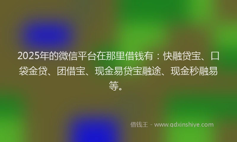 2025年的微信平台在那里借钱有：快融贷宝、口袋金贷、团借宝、现金易贷宝融途、现金秒融易等。
