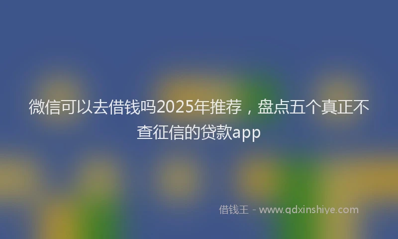 微信可以去借钱吗2025年推荐，盘点五个真正不查征信的贷款app