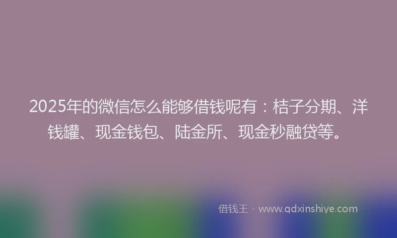 2025年的微信怎么能够借钱呢有：桔子分期、洋钱罐、现金钱包、陆金所、现金秒融贷等。