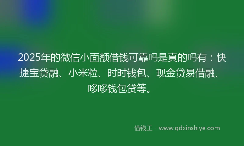 2025年的微信小面额借钱可靠吗是真的吗有：快捷宝贷融、小米粒、时时钱包、现金贷易借融、哆哆钱包贷等。