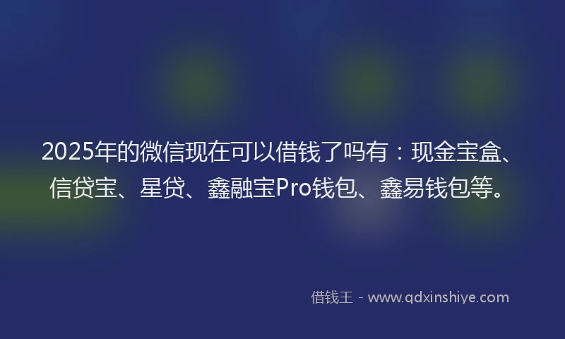 2025年的微信现在可以借钱了吗有：现金宝盒、信贷宝、星贷、鑫融宝Pro钱包、鑫易钱包等。