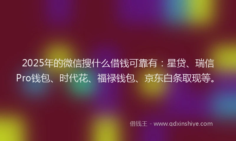 2025年的微信搜什么借钱可靠有：星贷、瑞信Pro钱包、时代花、福禄钱包、京东白条取现等。