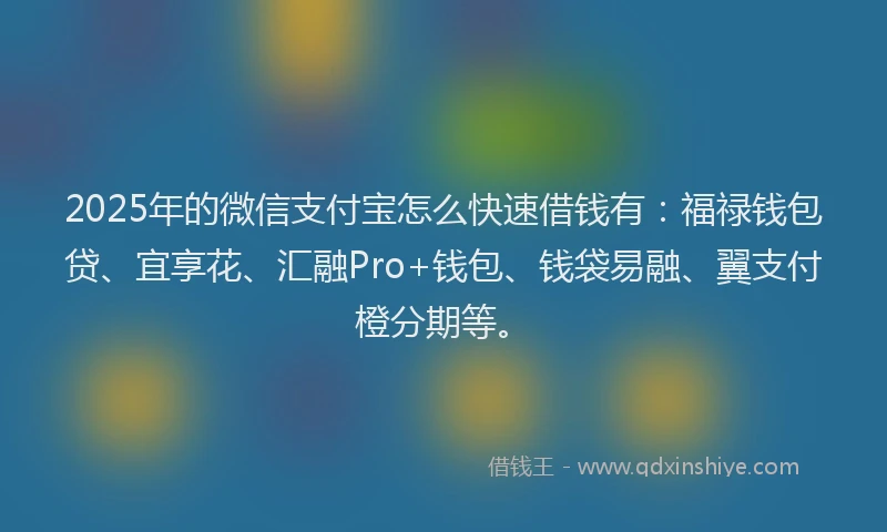 2025年的微信支付宝怎么快速借钱有：福禄钱包贷、宜享花、汇融Pro+钱包、钱袋易融、翼支付橙分期等。