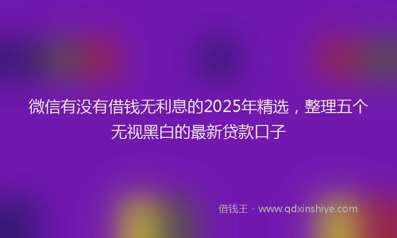 微信有没有借钱无利息的2025年精选，整理五个无视黑白的最新贷款口子