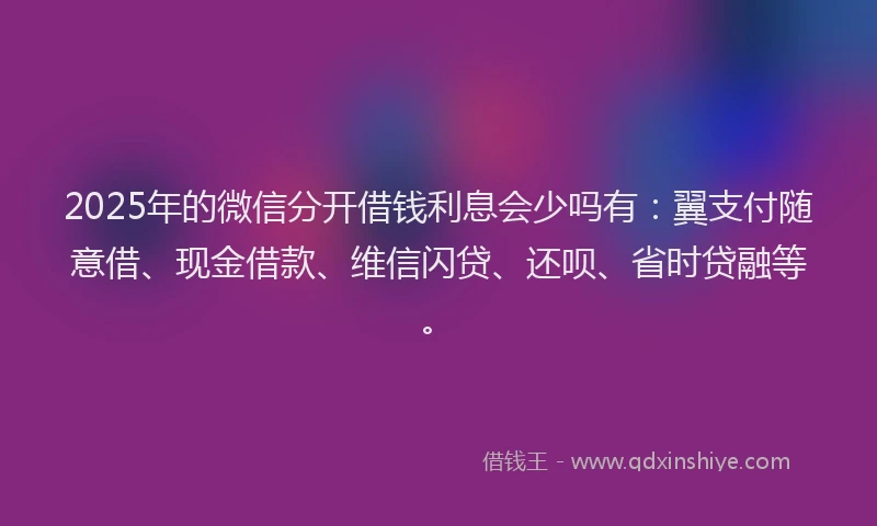 2025年的微信分开借钱利息会少吗有：翼支付随意借、现金借款、维信闪贷、还呗、省时贷融等。