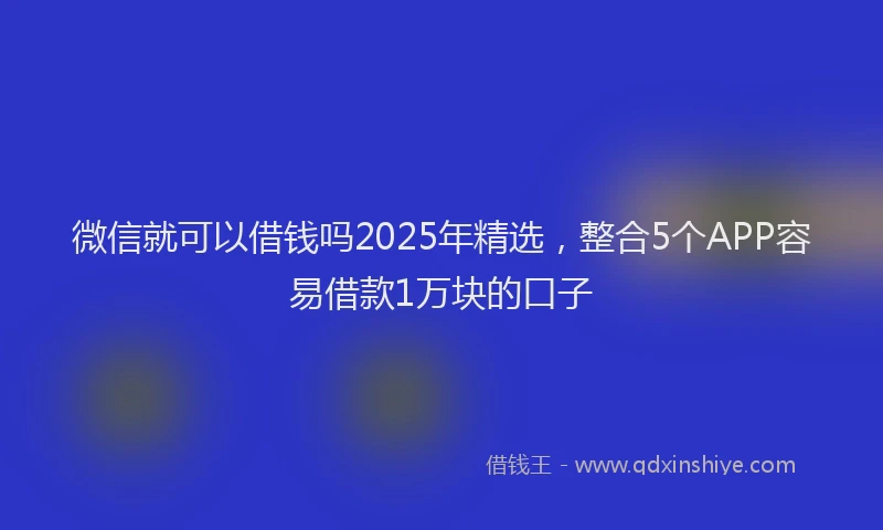 微信就可以借钱吗2025年精选，整合5个APP容易借款1万块的口子