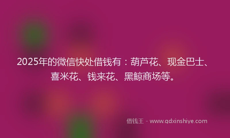 2025年的微信快处借钱有：葫芦花、现金巴士、喜米花、钱来花、黑鲸商场等。