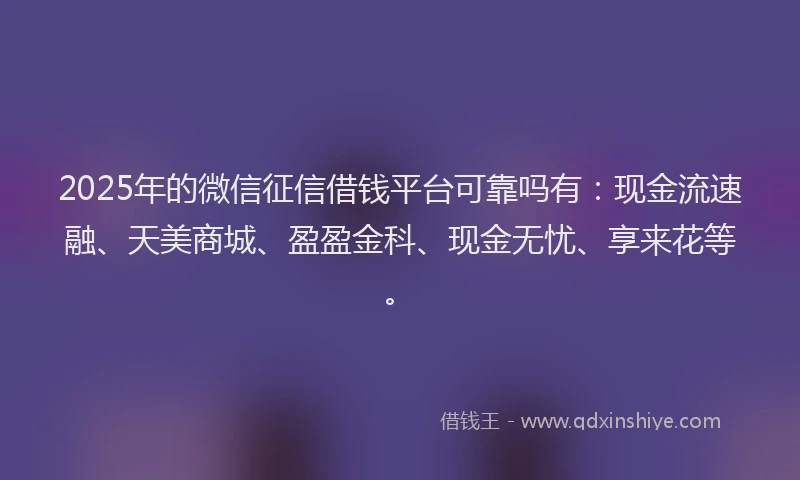 2025年的微信征信借钱平台可靠吗有：现金流速融、天美商城、盈盈金科、现金无忧、享来花等。