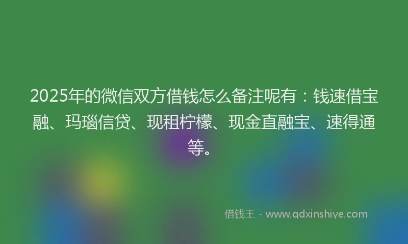 2025年的微信双方借钱怎么备注呢有：钱速借宝融、玛瑙信贷、现租柠檬、现金直融宝、速得通等。