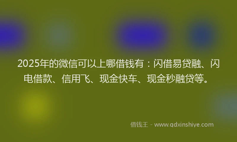 2025年的微信可以上哪借钱有：闪借易贷融、闪电借款、信用飞、现金快车、现金秒融贷等。