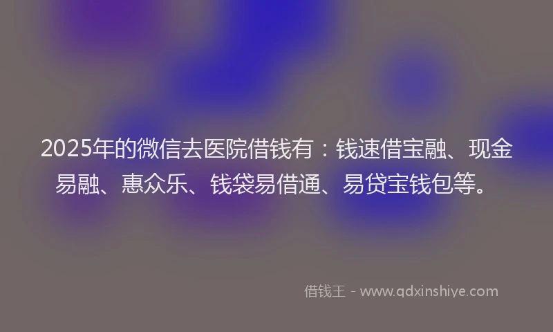 2025年的微信去医院借钱有：钱速借宝融、现金易融、惠众乐、钱袋易借通、易贷宝钱包等。
