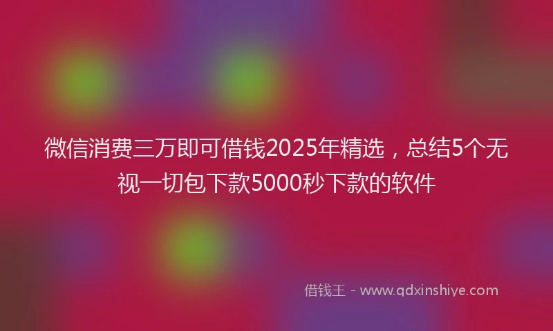 微信消费三万即可借钱2025年精选，总结5个无视一切包下款5000秒下款的软件