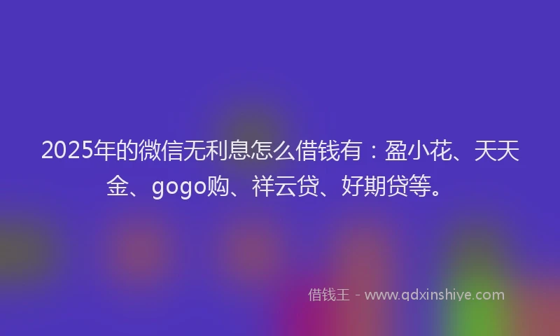 2025年的微信无利息怎么借钱有：盈小花、天天金、gogo购、祥云贷、好期贷等。