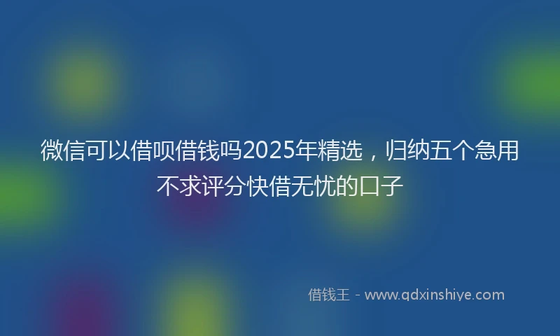 微信可以借呗借钱吗2025年精选，归纳五个急用不求评分快借无忧的口子