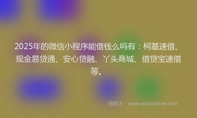 2025年的微信小程序能借钱么吗有：柯基速借、现金易贷通、安心贷融、丫头商城、借贷宝速借等。