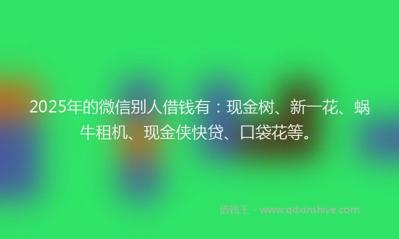2025年的微信别人借钱有：现金树、新一花、蜗牛租机、现金侠快贷、口袋花等。