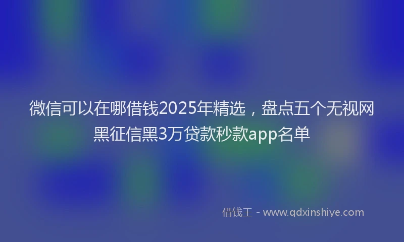 微信可以在哪借钱2025年精选，盘点五个无视网黑征信黑3万贷款秒款app名单