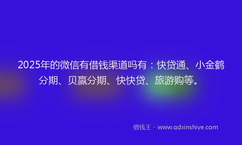 2025年的微信有借钱渠道吗有：快贷通、小金鹤分期、贝赢分期、快快贷、旅游购等。