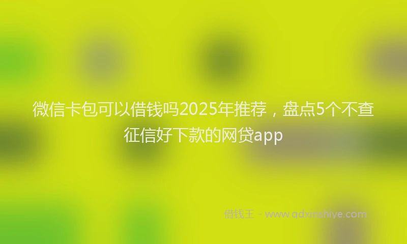 微信卡包可以借钱吗2025年推荐，盘点5个不查征信好下款的网贷app